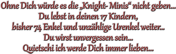 Ohne Dich würde es die „Knight- Minis“ nicht geben… Du lebst in deinen 17 Kindern,  bisher 74 Enkel und unzählige Urenkel weiter… Du wirst unvergessen sein… Quietschi ich werde Dich immer lieben...